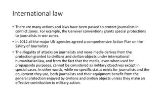 International law
• There are many actions and laws have been passed to protect journalists in
conflict zones. For example, the Genever conventions grants special protections
to journalists in war zones.
• In 2012 all the major UN agencies agreed a comprehensive Action Plan on the
Safety of Journalists
• The illegality of attacks on journalists and news media derives from the
protection granted to civilians and civilian objects under international
humanitarian law, and from the fact that the media, even when used for
propaganda purposes, cannot be considered as military objectives except in
special cases. In other words, while no specific status exists for journalists and the
equipment they use, both journalists and their equipment benefit from the
general protection enjoyed by civilians and civilian objects unless they make an
effective contribution to military action.
 