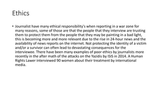Ethics
• Journalist have many ethical responsibility's when reporting in a war zone for
many reasons, some of those are that the people that they interview are trusting
them to protect them from the people that they may be painting in a bad light,
this is becoming more and more relevant due to the rise in 24-hour news and the
availability of news reports on the internet. Not protecting the identity of a victim
and/or a survivor can often lead to devastating consequences for the
interviewee. There have been many examples of poor ethics by journalists more
recently in the after math of the attacks on the Yazidis by ISIS in 2014. A Human
Rights Lawer interviewed 90 women about their treatment by international
media.
 