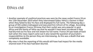 Ethics ctd
• Another example of unethical practices was seen by the news outlet France 24 on
the 12th December 2019 when they interviewed Sadou Yahia’s a farmer in Mail
when they failed to blur his face and displayed his full name. The following day a
group of ISIS solders kidnapped and executed him Infront of his village. According
to an investigation France 24 knew that their outlet was very popular in west
Africa and the family of Yahia say that he wouldn’t have been murdered if they
had blurred out his face and not shown his full name. France 24 saw loads of back
lash when the news report came out it also raised the question of journalist's
responsibilities to the person they are interviewing. As this was a death that was
completely avoidable.
• My view is that the reporting of this would still have had impact for the media
channel even if his face had been blurred.
 