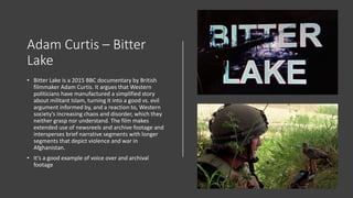 Adam Curtis – Bitter
Lake
• Bitter Lake is a 2015 BBC documentary by British
filmmaker Adam Curtis. It argues that Western
politicians have manufactured a simplified story
about militant Islam, turning it into a good vs. evil
argument informed by, and a reaction to, Western
society's increasing chaos and disorder, which they
neither grasp nor understand. The film makes
extended use of newsreels and archive footage and
intersperses brief narrative segments with longer
segments that depict violence and war in
Afghanistan.
• It’s a good example of voice over and archival
footage
 
