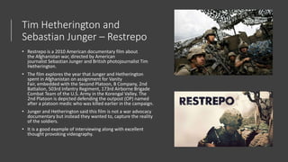 Tim Hetherington and
Sebastian Junger – Restrepo
• Restrepo is a 2010 American documentary film about
the Afghanistan war, directed by American
journalist Sebastian Junger and British photojournalist Tim
Hetherington.
• The film explores the year that Junger and Hetherington
spent in Afghanistan on assignment for Vanity
Fair, embedded with the Second Platoon, B Company, 2nd
Battalion, 503rd Infantry Regiment, 173rd Airborne Brigade
Combat Team of the U.S. Army in the Korengal Valley. The
2nd Platoon is depicted defending the outpost (OP) named
after a platoon medic who was killed earlier in the campaign.
• Junger and Hetherington said this film is not a war advocacy
documentary but instead they wanted to, capture the reality
of the soldiers.
• It is a good example of interviewing along with excellent
thought provoking videography.
 