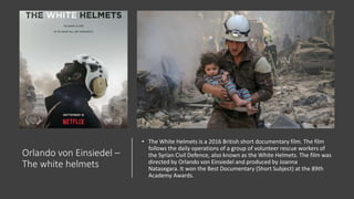 Orlando von Einsiedel –
The white helmets
• The White Helmets is a 2016 British short documentary film. The film
follows the daily operations of a group of volunteer rescue workers of
the Syrian Civil Defence, also known as the White Helmets. The film was
directed by Orlando von Einsiedel and produced by Joanna
Natasegara. It won the Best Documentary (Short Subject) at the 89th
Academy Awards.
 