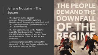 Jehane Noujaim - The
Square
• The Square is a 2013 Egyptian-
American documentary film by Jehane
Noujaim, which depicts the Egyptian Crisis until
2013, starting with the Egyptian Revolution of
2011 at Tahrir Square.
• The film was nominated for the Academy
Award for Best Documentary Feature at
the 86th Academy Awards. It also won three
Emmy Awards out of four for which it was
nominated.
• An interesting fact about the making of this
documentry is they shot footage and edited on
the same day to create the film.
 
