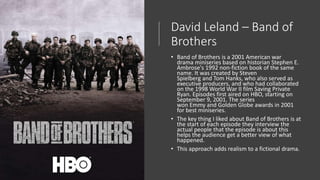 David Leland – Band of
Brothers
• Band of Brothers is a 2001 American war
drama miniseries based on historian Stephen E.
Ambrose's 1992 non-fiction book of the same
name. It was created by Steven
Spielberg and Tom Hanks, who also served as
executive producers, and who had collaborated
on the 1998 World War II film Saving Private
Ryan. Episodes first aired on HBO, starting on
September 9, 2001. The series
won Emmy and Golden Globe awards in 2001
for best miniseries.
• The key thing I liked about Band of Brothers is at
the start of each episode they interview the
actual people that the episode is about this
helps the audience get a better view of what
happened.
• This approach adds realism to a fictional drama.
 