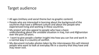 Target audience
• All ages (military and social theme but no graphic content)
• People who are interested in learning about the background of the
countries that have a different culture and about the people who
experienced living and working in these countries.
• My project will also appeal to people who have a basic
understanding about the unstable situation in Iraq, Iran and Afghanistan
over the past 20 years.
• I want to give people a better insight into how you can live and work in
a normal way in a country of conflict.
• My document includes photos taken by the interviewees this will interest
people who want to look at everyday life in a country that they have and
may never visit.
 
