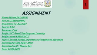 ASSIGNMENT
Name-MD NAFAY AFZAL
Roll no-21BED1008NU
Enrollment no-A212287
Course-B.Ed.
Semester-2’nd
Subject-ICT Based Teaching and Learning
Subject code-B9ED203CCT
Topic-Concept,Need& Importance of Internet in Education
Submitted by:Md Nafay Afzal
Submitted to:Dr. Meenu Dev
Date: 12/06/2022
1
 