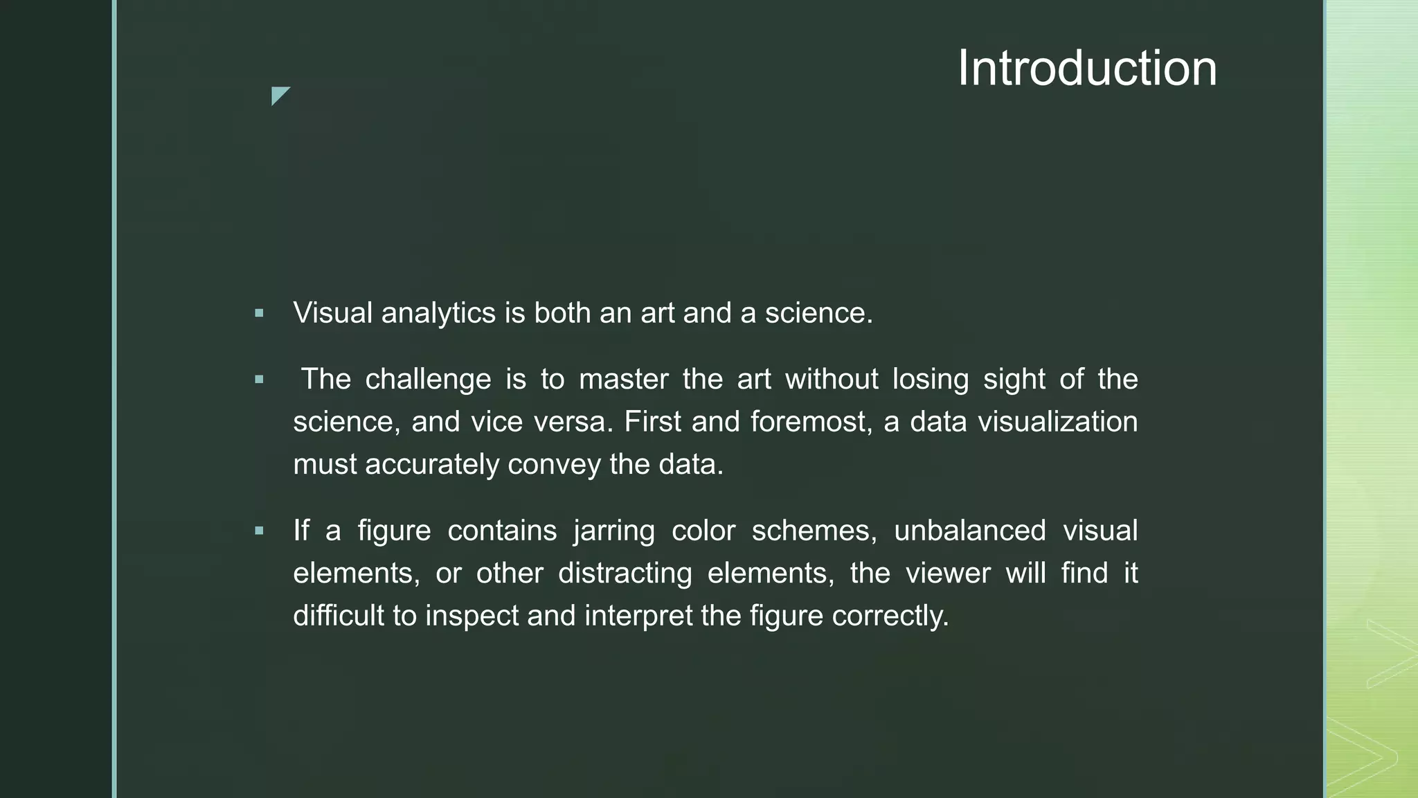 z
Introduction
 Visual analytics is both an art and a science.
 The challenge is to master the art without losing sight of the
science, and vice versa. First and foremost, a data visualization
must accurately convey the data.
 If a figure contains jarring color schemes, unbalanced visual
elements, or other distracting elements, the viewer will find it
difficult to inspect and interpret the figure correctly.
 