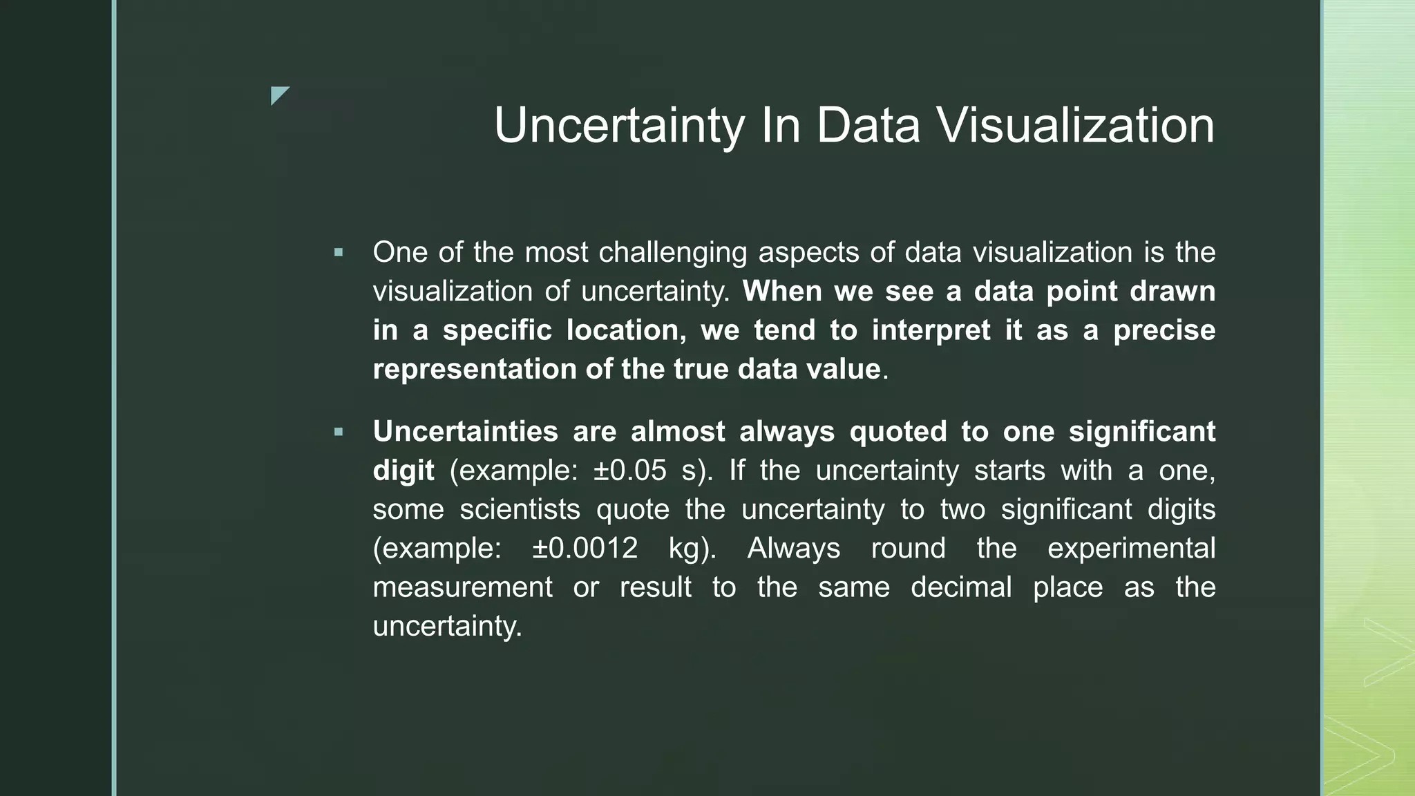 z
Uncertainty In Data Visualization
 One of the most challenging aspects of data visualization is the
visualization of uncertainty. When we see a data point drawn
in a specific location, we tend to interpret it as a precise
representation of the true data value.
 Uncertainties are almost always quoted to one significant
digit (example: ±0.05 s). If the uncertainty starts with a one,
some scientists quote the uncertainty to two significant digits
(example: ±0.0012 kg). Always round the experimental
measurement or result to the same decimal place as the
uncertainty.
 