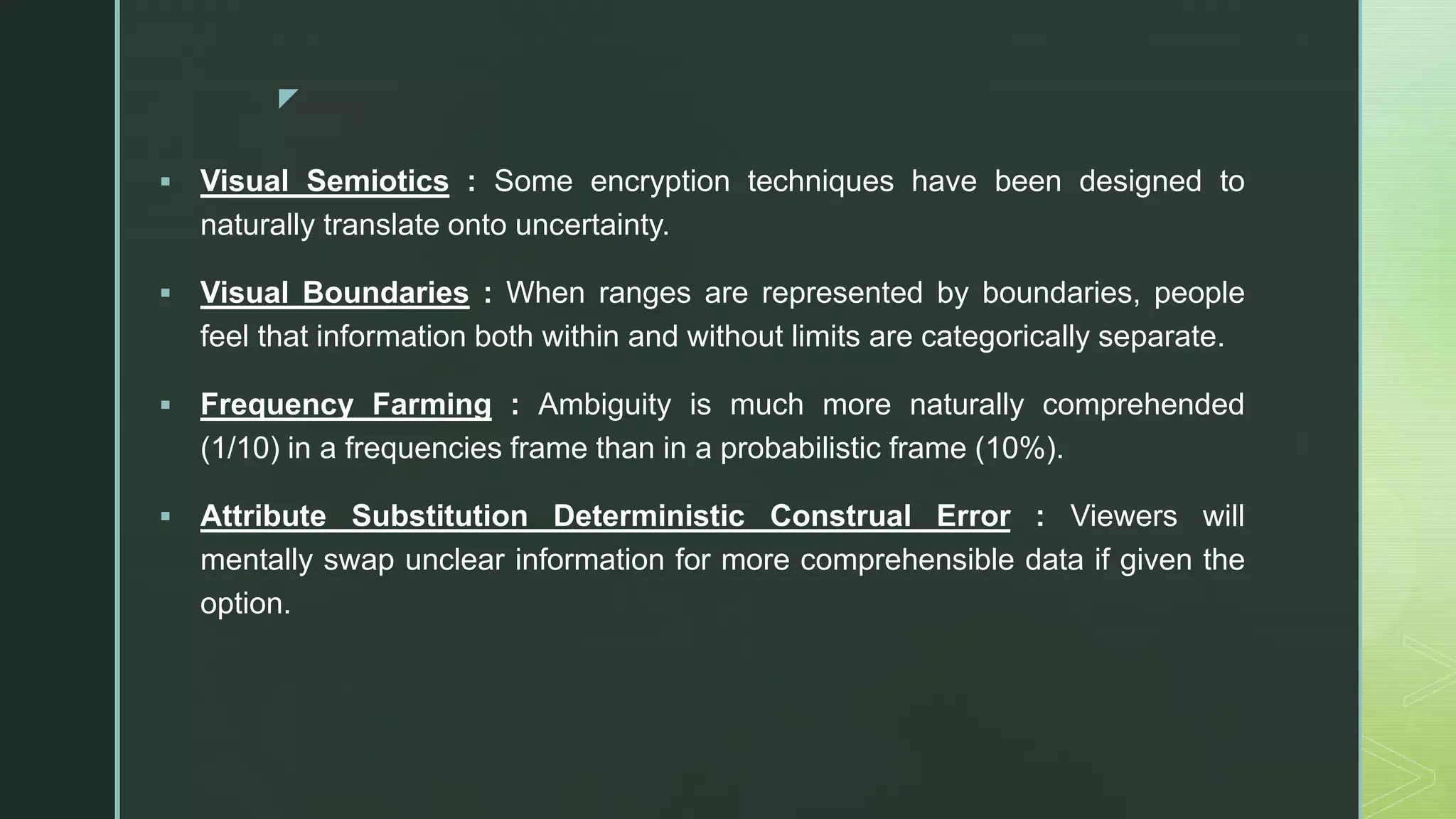 z
 Visual Semiotics : Some encryption techniques have been designed to
naturally translate onto uncertainty.
 Visual Boundaries : When ranges are represented by boundaries, people
feel that information both within and without limits are categorically separate.
 Frequency Farming : Ambiguity is much more naturally comprehended
(1/10) in a frequencies frame than in a probabilistic frame (10%).
 Attribute Substitution Deterministic Construal Error : Viewers will
mentally swap unclear information for more comprehensible data if given the
option.
 