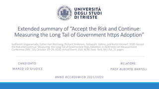 Extended summary of “Accept the Risk and Continue:
Measuring the Long Tail of Government https Adoption”
ANNO ACCADEMICO 2021/2022
CANDIDATO:
MARCO LO GIUDICE
RELATORE:
PROF ALBERTO BARTOLI
Sudheesh Singanamalla, Esther Han Beol Jang, Richard Anderson, Tadayoshi Kohno, and Kurtis Heimerl. 2020. Accept
the Risk and Continue: Measuring the Long Tail of Government https Adoption. In ACM Internet Measurement
Conference (IMC ’20), October 27–29, 2020, Virtual Event, USA. ACM, New York, NY, USA, 21 pages.
 