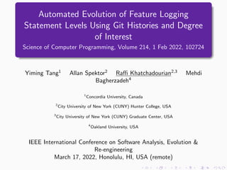 Automated Evolution of Feature Logging
Statement Levels Using Git Histories and Degree
of Interest
Science of Computer Programming, Volume 214, 1 Feb 2022, 102724
Yiming Tang1
Allan Spektor2
Raffi Khatchadourian2,3
Mehdi
Bagherzadeh4
1
Concordia University, Canada
2
City University of New York (CUNY) Hunter College, USA
3
City University of New York (CUNY) Graduate Center, USA
4
Oakland University, USA
IEEE International Conference on Software Analysis, Evolution &
Re-engineering
March 17, 2022, Honolulu, HI, USA (remote)
 