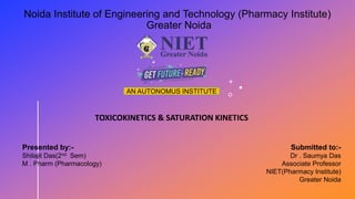 Noida Institute of Engineering and Technology (Pharmacy Institute)
Greater Noida
AN AUTONOMUS INSTITUTE
TOXICOKINETICS & SATURATION KINETICS
Presented by:-
Shilajit Das(2nd Sem)
M . Pharm (Pharmacology)
Submitted to:-
Dr . Saumya Das
Associate Professor
NIET(Pharmacy Institute)
Greater Noida
 