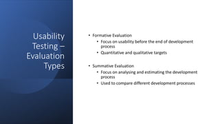 Usability
Testing –
Evaluation
Types
• Formative Evaluation
• Focus on usability before the end of development
process
• Quantitative and qualitative targets
• Summative Evaluation
• Focus on analysing and estimating the development
process
• Used to compare different development processes
 
