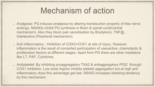 Mechanism of action
Analgesia: PG induces analgesia by altering transduction property of free nerve
endings. NSAIDs inhibit PG synthesis in Brain & spinal cord(Central
mechanism). Also they block pain sensitisation by Bradykinin, TNF@,
Interleukins (Perpheral mechanism).
Anti inflammatory : Inhibition of COX2>COX1 at site of injury. However
inflammation is the result of concerted participation of vasoactive, chemotactic &
proliferation factors at different stages. Apart from PG there are other mediators
like LT, PAF, Cytokines.
Antiplatelet: By inhibiting proaggregatory TXA2 & antiaggregatory PGI2 through
COX1 inhibition. Low dose Aspirin inhibits platelet aggregation but at high anti
inflammatory dose this advantage get lost. NSAID increases bleeding tendency
by this mechanism
 