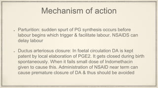 Mechanism of action
Parturition: sudden spurt of PG synthesis occurs before
labour begins which trigger & facilitate labour. NSAIDS can
delay labour
Ductus arteriosus closure: In foetal circulation DA is kept
patent by local elaboration of PGE2. It gets closed during birth
spontaneously. When it fails small dose of Indomethacin
given to cause this. Administration of NSAID near term can
cause premature closure of DA & thus should be avoided
 