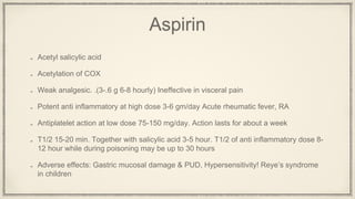 Aspirin
Acetyl salicylic acid
Acetylation of COX
Weak analgesic. .(3-.6 g 6-8 hourly) Ineffective in visceral pain
Potent anti inflammatory at high dose 3-6 gm/day Acute rheumatic fever, RA
Antiplatelet action at low dose 75-150 mg/day. Action lasts for about a week
T1/2 15-20 min. Together with salicylic acid 3-5 hour. T1/2 of anti inflammatory dose 8-
12 hour while during poisoning may be up to 30 hours
Adverse effects: Gastric mucosal damage & PUD, Hypersensitivity! Reye’s syndrome
in children
 