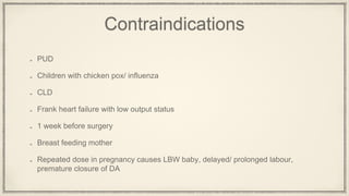 Contraindications
PUD
Children with chicken pox/ influenza
CLD
Frank heart failure with low output status
1 week before surgery
Breast feeding mother
Repeated dose in pregnancy causes LBW baby, delayed/ prolonged labour,
premature closure of DA
 