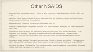 Other NSAIDS
Ibuprofen: Better tolerated than aspirin . Not to be given in pregnancy. Used as analgesic 400-600 mg 2-3 times
a day
Naproxen: Longer duration of action12-16 hour. Effective in Gout, RA, Migraine,Ankylosing spondylosis. Gastric
bleed more common but lower thrombotic risk.
Mephenamic acid: Effective in Dysmenorrhea. Diarrhoea is major AE.
Ketorolac: Potent analgesic, comparable to opioids. Used in post operative , dental pain. Not to be used for more
than 5 days
Indomethacin: Potent analgesic, anti inflammatory. Malignancy associated fever, Reactive arthrithritis, GI side
effects are more prominent. Leukopenia, hypersensitivity reaction are more common. Causes dizziness,
hallucinations psychosis. Contraindicated in driver, machinery worker, psychiatric/epilepsy patients, women
children
Nimesulide: weaker analgesic. Completely absorbed orally. Effective in sinusitis, sport injuries, . Withdrawn due to
high incidence of fulminant hepatic failure. Used in patients having bronchospasm/ intolerance to other NSAID
Diclofenac: somewhat COX2 selective. Good tissue permeability, stays 3 times longer in synovial fluid. Increased
hepatic dysfunction, high incidence of cardiac events.
 