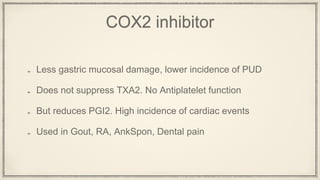 COX2 inhibitor
Less gastric mucosal damage, lower incidence of PUD
Does not suppress TXA2. No Antiplatelet function
But reduces PGI2. High incidence of cardiac events
Used in Gout, RA, AnkSpon, Dental pain
 