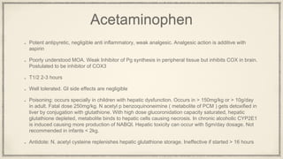 Acetaminophen
Potent antipyretic, negligible anti inflammatory, weak analgesic. Analgesic action is additive with
aspirin
Poorly understood MOA. Weak Inhibitor of Pg synthesis in peripheral tissue but inhibits COX in brain.
Postulated to be inhibitor of COX3
T1/2 2-3 hours
Well tolerated. GI side effects are negligible
Poisoning: occurs specially in children with hepatic dysfunction. Occurs in > 150mg/kg or > 10g/day
in adult. Fatal dose 250mg/kg. N acetyl p benzoquinoneimine ( metabolite of PCM ) gets detoxified in
liver by conjugation with glutathione. With high dose glucoronidation capacity saturated, hepatic
glutathione depleted, metabolite binds to hepatic cells causing necrosis. In chronic alcoholic CYP2E1
is induced causing more production of NABQI. Hepatic toxicity can occur with 5gm/day dosage. Not
recommended in infants < 2kg.
Antidote: N. acetyl cysteine replenishes hepatic glutathione storage. Ineffective if started > 16 hours
 