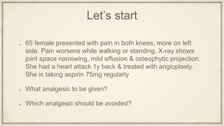Let’s start
65 female presented with pain in both knees, more on left
side. Pain worsens while walking or standing. X-ray shows
joint space narrowing, mild effusion & osteophytic projection.
She had a heart attack 1y back & treated with angioplasty.
She is taking aspirin 75mg regularly
What analgesic to be given?
Which analgesic should be avoided?
 