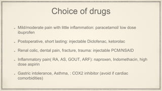 Choice of drugs
Mild/moderate pain with little inflammation: paracetamol/ low dose
ibuprofen
Postoperative, short lasting: injectable Diclofenac, ketorolac
Renal colic, dental pain, fracture, trauma: injectable PCM/NSAID
Inflammatory pain( RA, AS, GOUT, ARF): naproxen, Indomethacin, high
dose aspirin
Gastric intolerance, Asthma, : COX2 inhibitor (avoid if cardiac
comorbidities)
 
