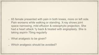 65 female presented with pain in both knees, more on left side.
Pain worsens while walking or standing. X-ray shows joint
space narrowing, mild effusion & osteophytic projection. She
had a heart attack 1y back & treated with angioplasty. She is
taking aspirin 75mg regularly
What analgesic to be given?
Which analgesic should be avoided?
 