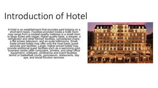 Introduction of Hotel
A hotel is an establishment that provides paid lodging on a
short-term basis. Facilities provided inside a hotel room
may range from a modest-quality mattress in a small room
to large suites with bigger, higher-quality beds, a dresser, a
refrigerator and other kitchen facilities, upholstered chairs,
a flat screen television, and en-suite bathrooms. Small,
lower-priced hotels may offer only the most basic guest
services and facilities. Larger, higher-priced hotels may
provide additional guest facilities such as a swimming pool,
business centre (with computers, printers, and other office
equipment), childcare, conference and event facilities,
tennis or basketball courts, gymnasium, restaurants, day
spa, and social function services.
 