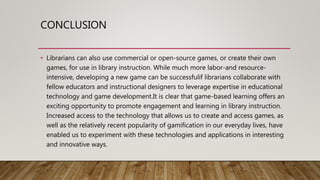 CONCLUSION
• Librarians can also use commercial or open-source games, or create their own
games, for use in library instruction. While much more labor-and resource-
intensive, developing a new game can be successfulif librarians collaborate with
fellow educators and instructional designers to leverage expertise in educational
technology and game development.It is clear that game-based learning offers an
exciting opportunity to promote engagement and learning in library instruction.
Increased access to the technology that allows us to create and access games, as
well as the relatively recent popularity of gamification in our everyday lives, have
enabled us to experiment with these technologies and applications in interesting
and innovative ways.
 