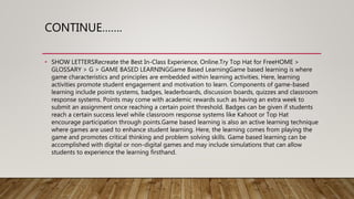CONTINUE…….
• SHOW LETTERSRecreate the Best In-Class Experience, Online.Try Top Hat for FreeHOME >
GLOSSARY > G > GAME BASED LEARNINGGame Based LearningGame based learning is where
game characteristics and principles are embedded within learning activities. Here, learning
activities promote student engagement and motivation to learn. Components of game-based
learning include points systems, badges, leaderboards, discussion boards, quizzes and classroom
response systems. Points may come with academic rewards such as having an extra week to
submit an assignment once reaching a certain point threshold. Badges can be given if students
reach a certain success level while classroom response systems like Kahoot or Top Hat
encourage participation through points.Game based learning is also an active learning technique
where games are used to enhance student learning. Here, the learning comes from playing the
game and promotes critical thinking and problem solving skills. Game based learning can be
accomplished with digital or non-digital games and may include simulations that can allow
students to experience the learning firsthand.
 