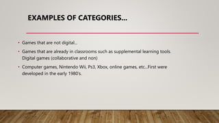 EXAMPLES OF CATEGORIES...
• Games that are not digital...
• Games that are already in classrooms such as supplemental learning tools.
Digital games (collaborative and non)
• Computer games, Nintendo Wii, Ps3, Xbox, online games, etc...First were
developed in the early 1980’s.
 