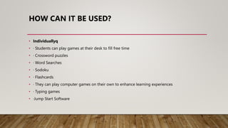 HOW CAN IT BE USED?
• Individuallyq
• · Students can play games at their desk to fill free time
• · Crossword puzzles
• · Word Searches
• · Sodoku
• · Flashcards
• · They can play computer games on their own to enhance learning experiences
• · Typing games
• ·Jump Start Software
 