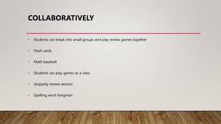 COLLABORATIVELY
• · Students can break into small groups and play review games together
• · Flash cards
• · Math baseball
• · Students can play games as a class
• · Jeopardy review session
• · Spelling word hangman
 