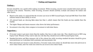 • Findings and Suggestions
Findings: -
Investor should be very careful while making investment. While investing, investor must consider both return and risk
involved in the scheme. Therefore, while investing, investors should carefully evaluate and analyse the market and
other factors.
 Based on the study it is analysed that the investor can invest in SBI Focused Equity Fund and SBI Short Term Debt
schemes based on their ability to invest.
 All selected funds are showing Beta value less than 1, which means that the funds are less volatile than the
market.
 The higher Sharpe and Janson measure value shows the better performance.
 Investment is less risky when compare to investment in individual shares.
Suggestions: -
 If investor wants to get more return than the market, they have to take more risk. They should invest in SBI Long
Equity Fund. Whereas if they want to take less risk than they should invest in SBI Focused Equity Fund.
 Standard deviation and Beta measures risk of the scheme but while investing standard deviation should be given
more preference as it calculates both systematic and unsystematic risk.
 Risk and returns are travels in same direction, if investor wants more return, he should take more risk and invest in
more riskier funds, and if he wants less return he can invest in less riskier funds.
 