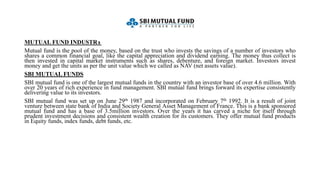 MUTUAL FUND INDUSTRY
Mutual fund is the pool of the money, based on the trust who invests the savings of a number of investors who
shares a common financial goal, like the capital appreciation and dividend earning. The money thus collect is
then invested in capital market instruments such as shares, debenture, and foreign market. Investors invest
money and get the units as per the unit value which we called as NAV (net assets value).
SBI MUTUAL FUNDS
SBI mutual fund is one of the largest mutual funds in the country with an investor base of over 4.6 million. With
over 20 years of rich experience in fund management. SBI mutual fund brings forward its expertise consistently
delivering value to its investors.
SBI mutual fund was set up on June 29th 1987 and incorporated on February 7th 1992. It is a result of joint
venture between state bank of India and Society General Asset Management of France. This is a bank sponsored
mutual fund and has a base of 3.5million investors. Over the years it has carved a niche for itself through
prudent investment decisions and consistent wealth creation for its customers. They offer mutual fund products
in Equity funds, index funds, debt funds, etc.
 