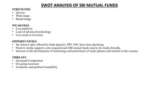 SWOT ANALYSIS OF SBI MUTUAL FUNDS
STRENGTHS
• Service
• Wide range
• Brand image
WEAKNESS
• Less publicity
• Lack of advanced technology
• Less reach to investors
OPPORTUNITIES
• the interest rates offered by bank deposits, PPF, NSC have been declining.
• Positive media support is also required and SBI mutual funds need to be media friendly.
• Increase in the development of technology and penetration of smart phones and internet in the country.
THREATS
• Increased Competition
• On going recession
• Economic and political insteability
 