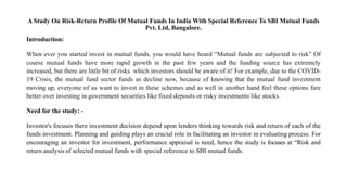 A Study On Risk-Return Profile Of Mutual Funds In India With Special Reference To SBI Mutual Funds
Pvt. Ltd, Bangalore.
Introduction:
When ever you started invest in mutual funds, you would have heard “Mutual funds are subjected to risk” Of
course mutual funds have more rapid growth in the past few years and the funding source has extremely
increased, but there are little bit of risks which investors should be aware of it! For example, due to the COVID-
19 Crisis, the mutual fund sector funds as decline now, because of knowing that the mutual fund investment
moving up, everyone of us want to invest in these schemes and as well in another hand feel these options fare
better over investing in government securities like fixed deposits or risky investments like stocks.
Need for the study: -
Investor's focuses there investment decision depend upon lenders thinking towards risk and return of each of the
funds investment. Planning and guiding plays an crucial role in facilitating an investor in evaluating process. For
encouraging an investor for investment, performance appraisal is need, hence the study is focuses at “Risk and
return analysis of selected mutual funds with special reference to SBI mutual funds.
 