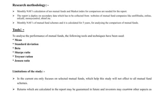 Research methodology: -
 Monthly NAV’s calculation of ten mutual funds and Market index for comparison are needed for the report.
 The report is deploy on secondary data which has to be collected from websites of mutual fund companies like amfillindia, online,
mfcafé, moneycontrol, sbimf etc.
 Monthly NAV’s of mutual fund schemes and it is calculated for 5 years, for analysing the comparison of mutual funds.
Tools: -
To analyse the performance of mutual funds, the following tools and techniques have been used:
* Mean
* Standard deviation
* Beta
* Sharpe ratio
* Treynor ration
* Jensen ratio
Limitations of the study: -
 In the current era only focuses on selected mutual funds, which help this study will not effect to all mutual fund
schemes.
 Returns which are calculated in the report may be guaranteed in future and investors may examine other aspects as
 