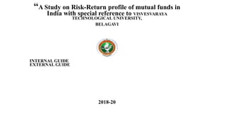 “A Study on Risk-Return profile of mutual funds in
India with special reference to VISVESVARAYA
TECHNOLOGICAL UNIVERSITY,
BELAGAVI
INTERNAL GUIDE
EXTERNAL GUIDE
2018-20
 