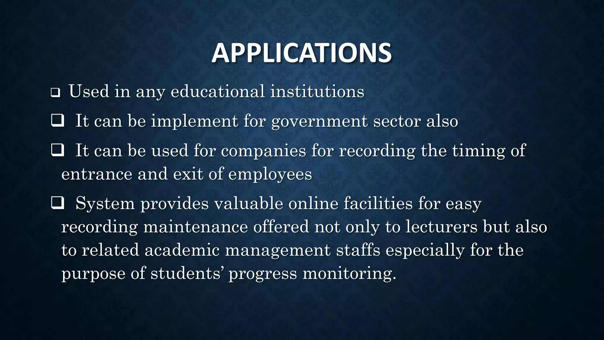 APPLICATIONS
 Used in any educational institutions
 It can be implement for government sector also
 It can be used for companies for recording the timing of
entrance and exit of employees
 System provides valuable online facilities for easy
recording maintenance offered not only to lecturers but also
to related academic management staffs especially for the
purpose of students’ progress monitoring.
 