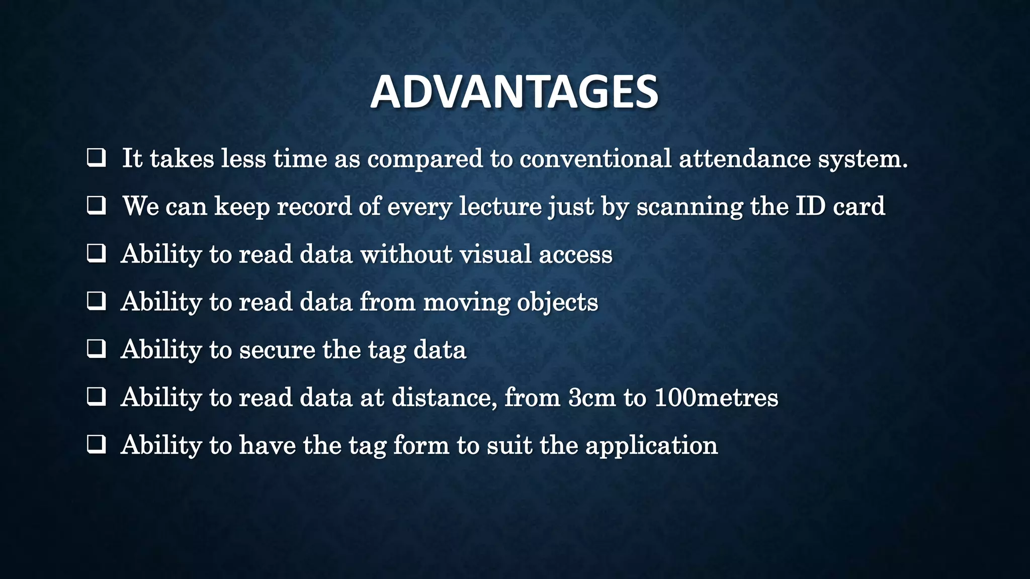 ADVANTAGES
 It takes less time as compared to conventional attendance system.
 We can keep record of every lecture just by scanning the ID card
 Ability to read data without visual access
 Ability to read data from moving objects
 Ability to secure the tag data
 Ability to read data at distance, from 3cm to 100metres
 Ability to have the tag form to suit the application
 