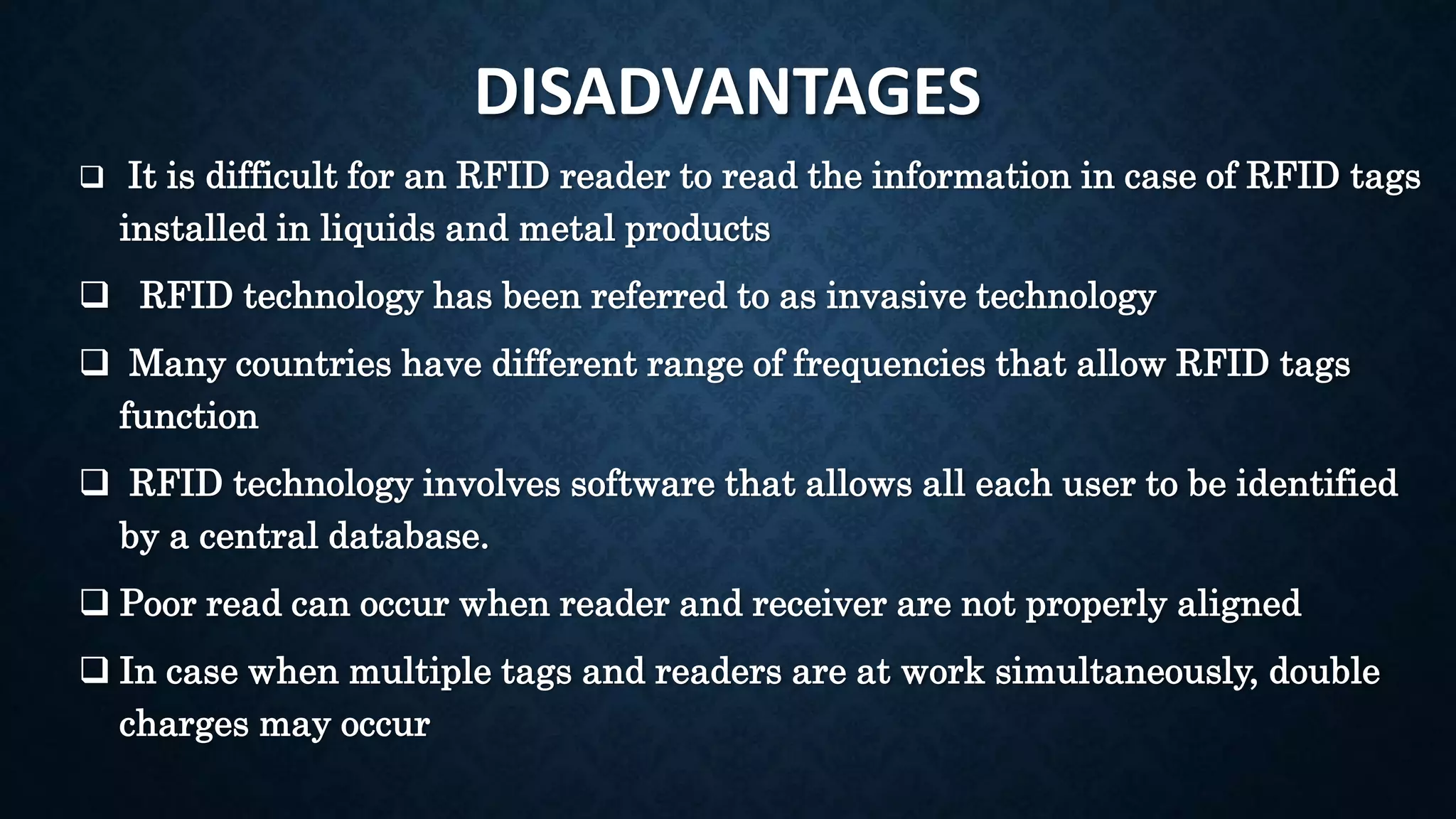 DISADVANTAGES
 It is difficult for an RFID reader to read the information in case of RFID tags
installed in liquids and metal products
 RFID technology has been referred to as invasive technology
 Many countries have different range of frequencies that allow RFID tags
function
 RFID technology involves software that allows all each user to be identified
by a central database.
 Poor read can occur when reader and receiver are not properly aligned
 In case when multiple tags and readers are at work simultaneously, double
charges may occur
 