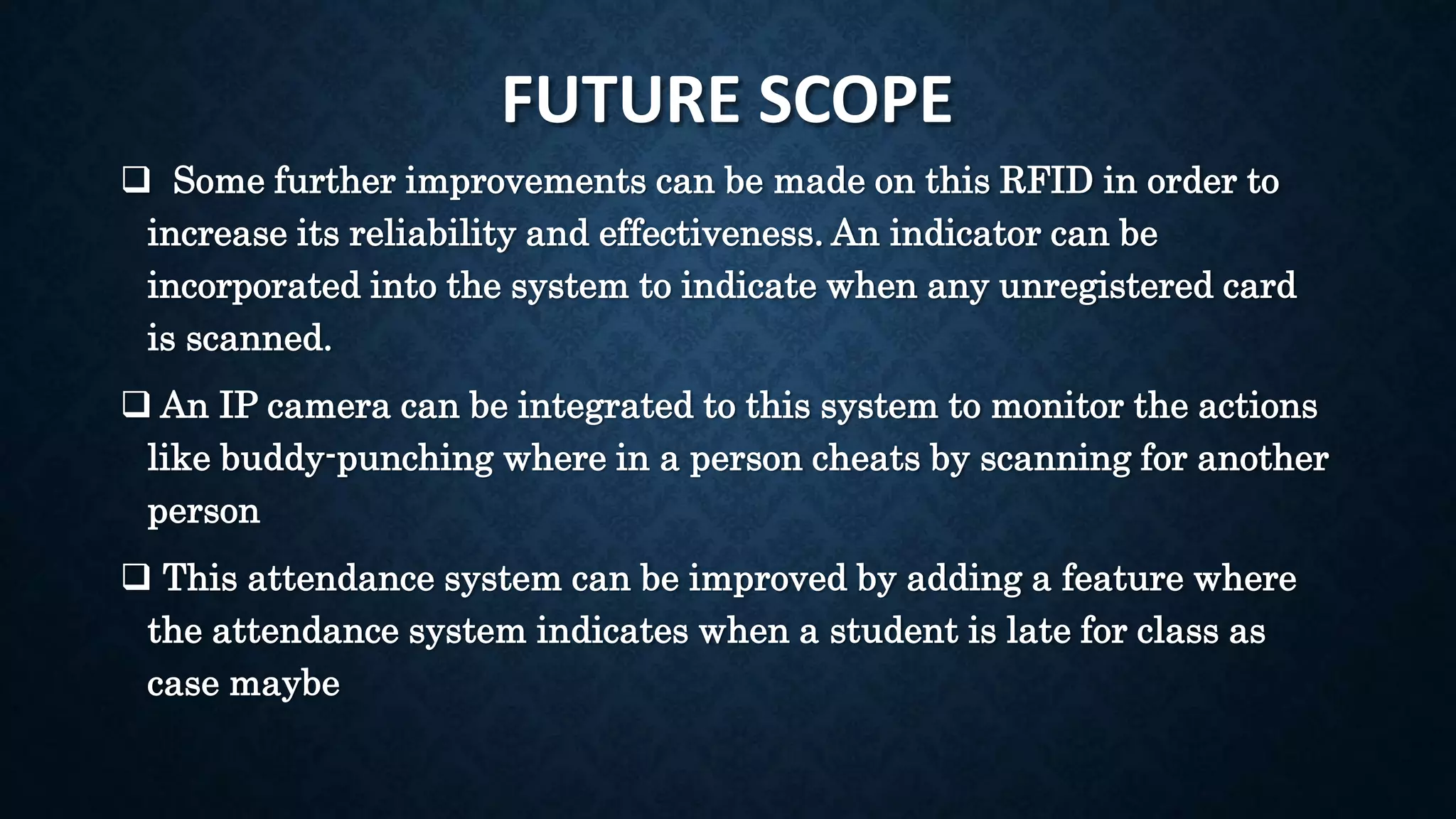 FUTURE SCOPE
 Some further improvements can be made on this RFID in order to
increase its reliability and effectiveness. An indicator can be
incorporated into the system to indicate when any unregistered card
is scanned.
 An IP camera can be integrated to this system to monitor the actions
like buddy-punching where in a person cheats by scanning for another
person
 This attendance system can be improved by adding a feature where
the attendance system indicates when a student is late for class as
case maybe
 