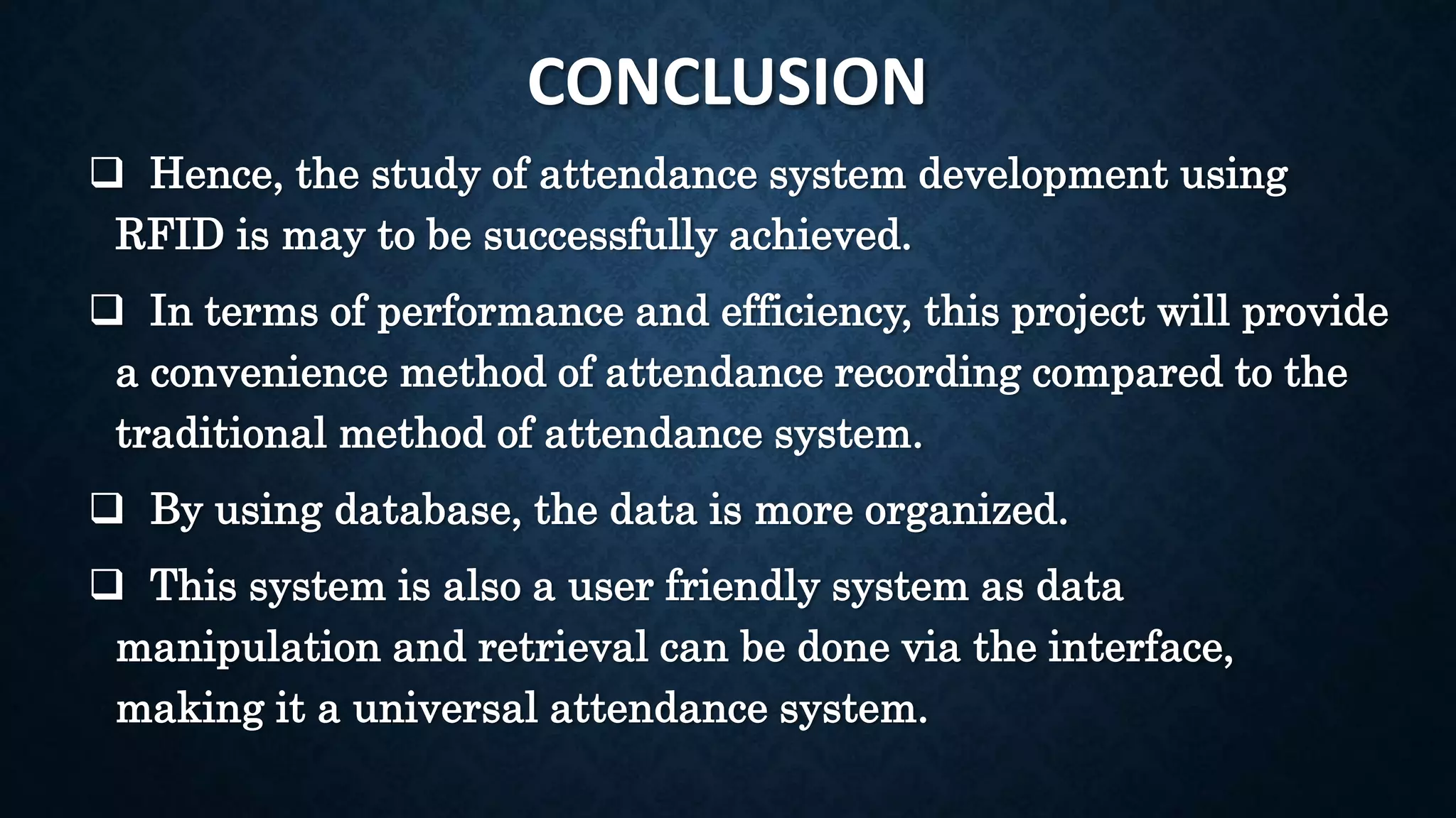 CONCLUSION
 Hence, the study of attendance system development using
RFID is may to be successfully achieved.
 In terms of performance and efficiency, this project will provide
a convenience method of attendance recording compared to the
traditional method of attendance system.
 By using database, the data is more organized.
 This system is also a user friendly system as data
manipulation and retrieval can be done via the interface,
making it a universal attendance system.
 