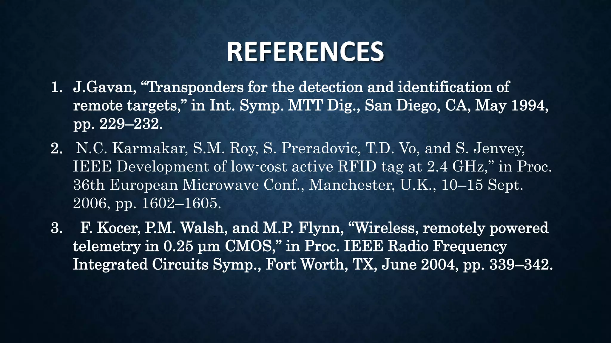 REFERENCES
1. J.Gavan, “Transponders for the detection and identification of
remote targets,” in Int. Symp. MTT Dig., San Diego, CA, May 1994,
pp. 229–232.
2. N.C. Karmakar, S.M. Roy, S. Preradovic, T.D. Vo, and S. Jenvey,
IEEE Development of low-cost active RFID tag at 2.4 GHz,” in Proc.
36th European Microwave Conf., Manchester, U.K., 10–15 Sept.
2006, pp. 1602–1605.
3. F. Kocer, P.M. Walsh, and M.P. Flynn, “Wireless, remotely powered
telemetry in 0.25 μm CMOS,” in Proc. IEEE Radio Frequency
Integrated Circuits Symp., Fort Worth, TX, June 2004, pp. 339–342.
 