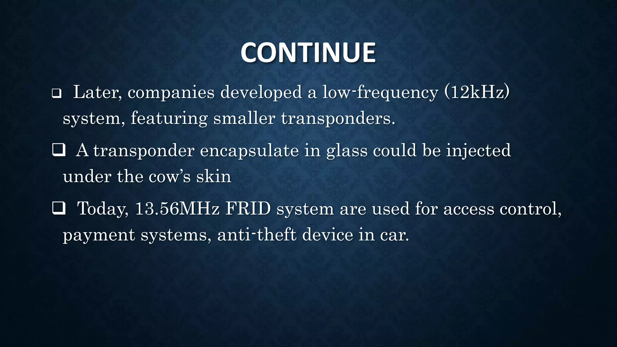 CONTINUE
 Later, companies developed a low-frequency (12kHz)
system, featuring smaller transponders.
 A transponder encapsulate in glass could be injected
under the cow’s skin
 Today, 13.56MHz FRID system are used for access control,
payment systems, anti-theft device in car.
 