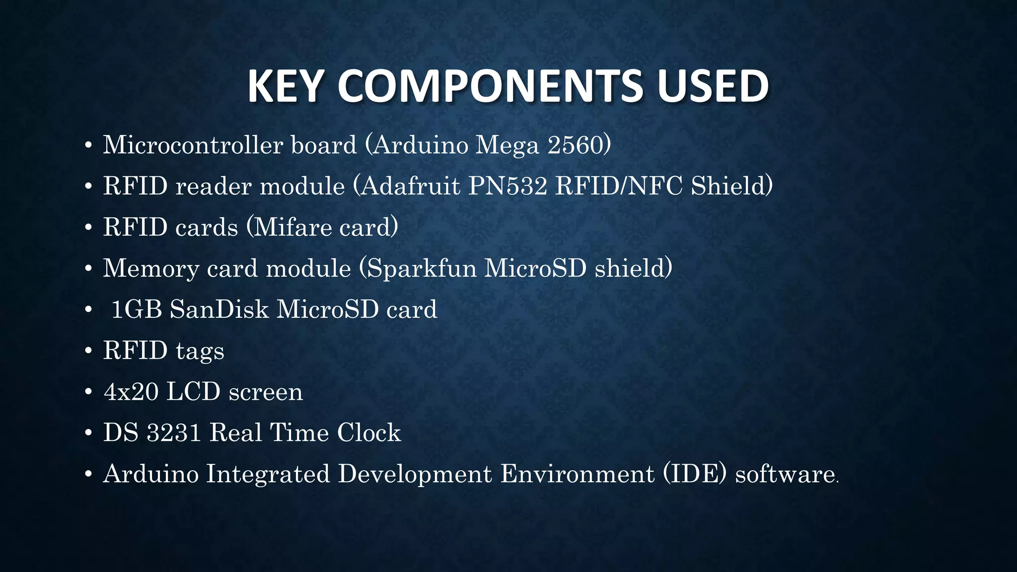 KEY COMPONENTS USED
• Microcontroller board (Arduino Mega 2560)
• RFID reader module (Adafruit PN532 RFID/NFC Shield)
• RFID cards (Mifare card)
• Memory card module (Sparkfun MicroSD shield)
• 1GB SanDisk MicroSD card
• RFID tags
• 4x20 LCD screen
• DS 3231 Real Time Clock
• Arduino Integrated Development Environment (IDE) software.
 