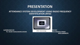 PRESENTATION
ATTENDANCE SYSTEM DEVELOPMENT USING RADIO FREQUENCY
IDENTIFICATION (RFID)
SUPERVISED BY: PRESENTED BY:
TS. NAJMI HAZIQ BADRULHISAM MICHA MBENGA PRIMO
BEEE18096070
 