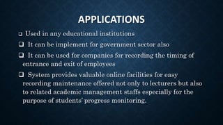 APPLICATIONS
 Used in any educational institutions
 It can be implement for government sector also
 It can be used for companies for recording the timing of
entrance and exit of employees
 System provides valuable online facilities for easy
recording maintenance offered not only to lecturers but also
to related academic management staffs especially for the
purpose of students’ progress monitoring.
 