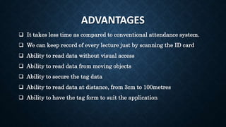 ADVANTAGES
 It takes less time as compared to conventional attendance system.
 We can keep record of every lecture just by scanning the ID card
 Ability to read data without visual access
 Ability to read data from moving objects
 Ability to secure the tag data
 Ability to read data at distance, from 3cm to 100metres
 Ability to have the tag form to suit the application
 